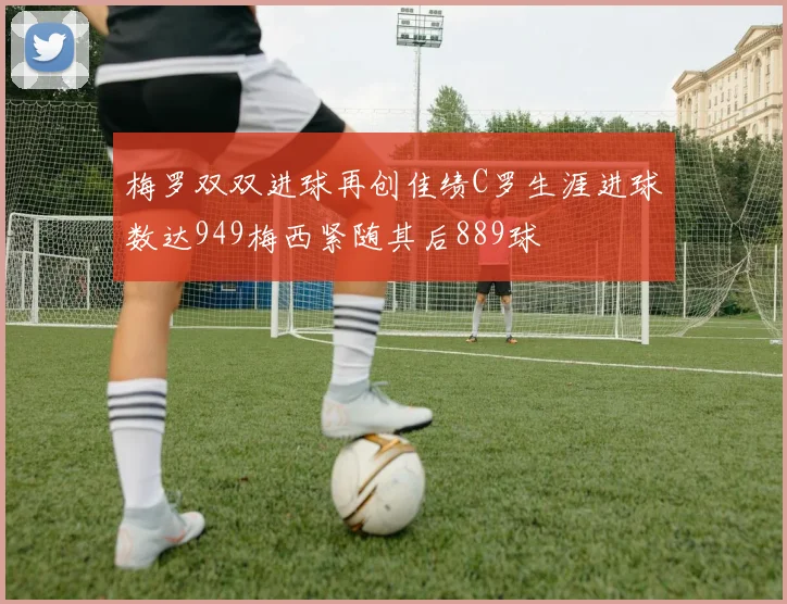 梅罗双双进球再创佳绩C罗生涯进球数达949梅西紧随其后889球