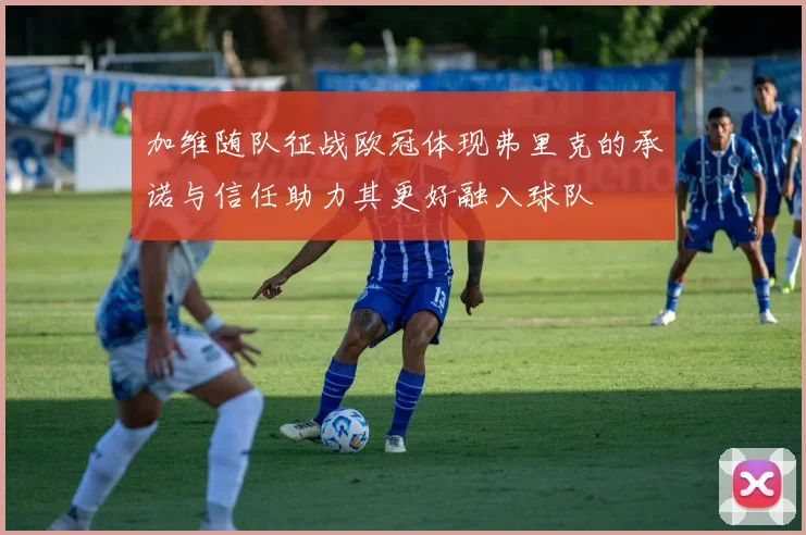 加维随队征战欧冠体现弗里克的承诺与信任助力其更好融入球队