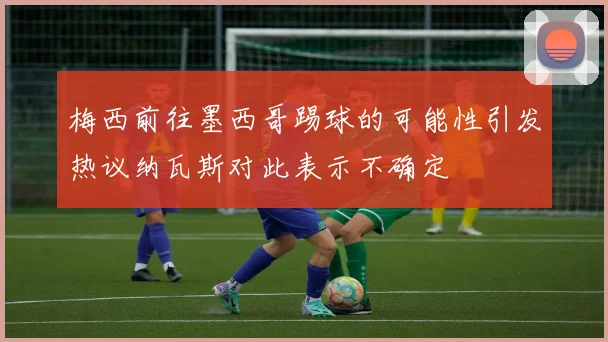 梅西前往墨西哥踢球的可能性引发热议纳瓦斯对此表示不确定