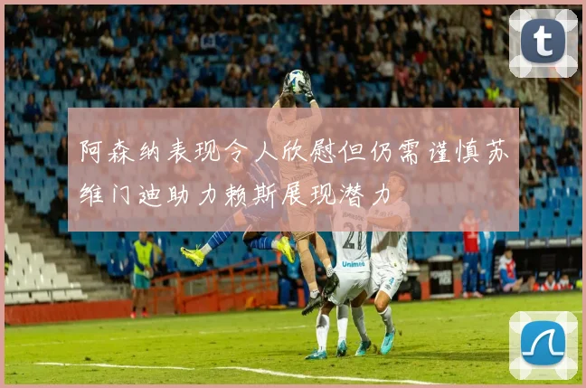 阿森纳表现令人欣慰但仍需谨慎苏维门迪助力赖斯展现潜力