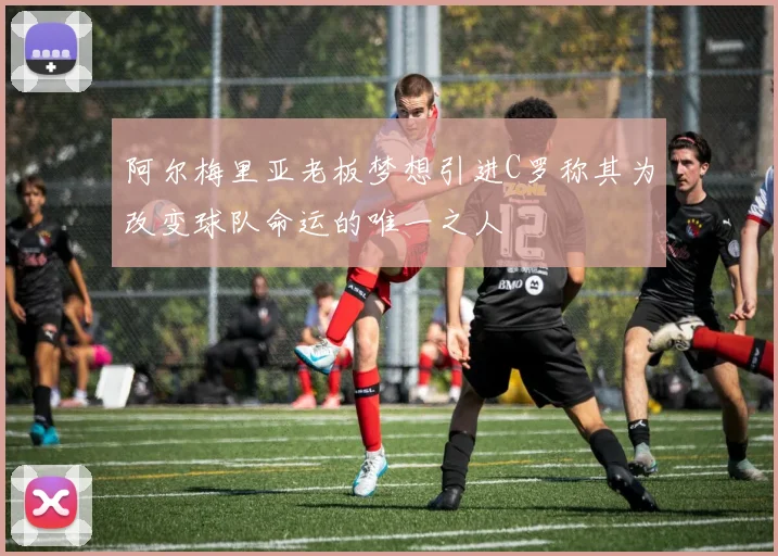 阿尔梅里亚老板梦想引进C罗称其为改变球队命运的唯一之人