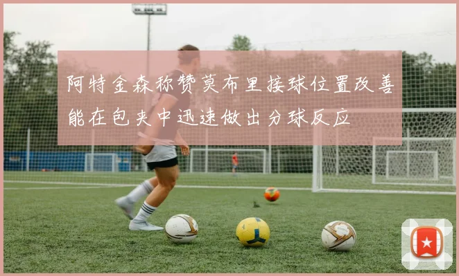 阿特金森称赞莫布里接球位置改善能在包夹中迅速做出分球反应