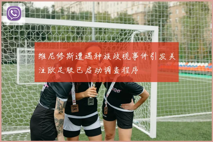 维尼修斯遭遇种族歧视事件引发关注欧足联已启动调查程序