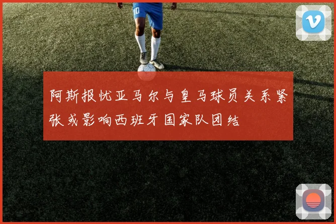 阿斯报忧亚马尔与皇马球员关系紧张或影响西班牙国家队团结