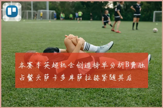 本赛季英超机会创造榜单分析B费独占鳌头萨卡多库萨拉赫紧随其后