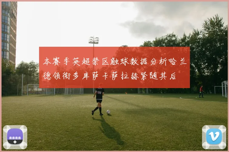 本赛季英超禁区触球数据分析哈兰德领衔多库萨卡萨拉赫紧随其后