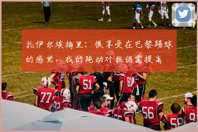 扎伊尔埃梅里：很享受在巴黎踢球的感觉，我的跑动对抗仍需提高