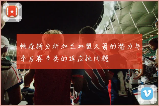 帕森斯分析加兰加盟火箭的潜力与季后赛节奏的适应性问题