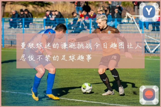 曼联球迷的谦逊挑战今日趣图让人忍俊不禁的足球趣事