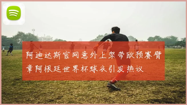 阿迪达斯官网意外上架带欧预赛臂章阿根廷世界杯球衣引发热议