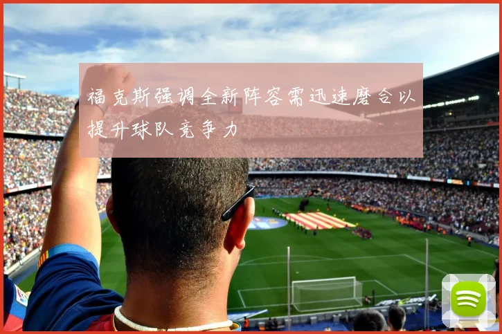 福克斯强调全新阵容需迅速磨合以提升球队竞争力