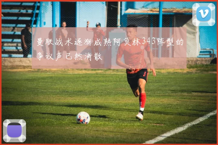 曼联战术逐渐成熟阿莫林343阵型的争议声已然消散