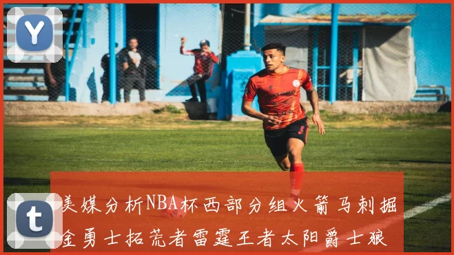 美媒分析NBA杯西部分组火箭马刺掘金勇士拓荒者雷霆王者太阳爵士狼队