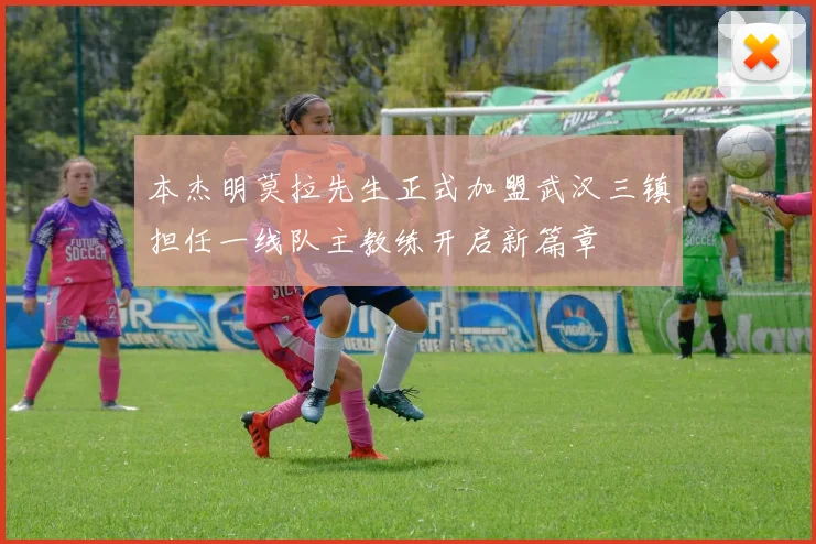 本杰明莫拉先生正式加盟武汉三镇担任一线队主教练开启新篇章