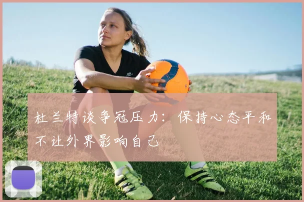 杜兰特谈争冠压力：保持心态平和不让外界影响自己