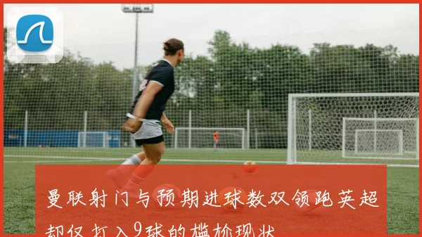 曼联射门与预期进球数双领跑英超却仅打入9球的尴尬现状
