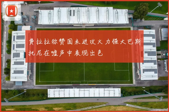 费拉拉称赞国米进攻火力强大巴斯托尼在嘘声中表现出色